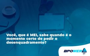 Você, Que é Mei, Sabe Quando é O Momento Certo De Pedir O Desenquadramento Bpower - BPOWER | BPO Financeiro