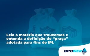 Leia A Matéria Que Trouxemos E Entenda A Definição De “praça” Adotada Para Fins De Ipi. Bpower - BPOWER | BPO Financeiro