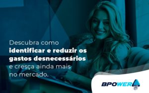 Descubra Como Identificar E Reduzir Os Gastos Desnecessarios E Cresca Ainda Mais No Mercado Blog - BPOWER | BPO Financeiro