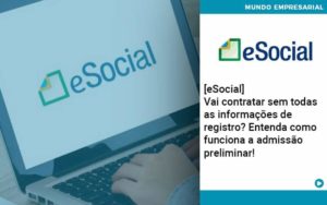 E Social Vai Contratar Sem Todas As Informacoes De Registro Entenda Como Funciona A Admissao Preliminar - Organização Contábil Lawini